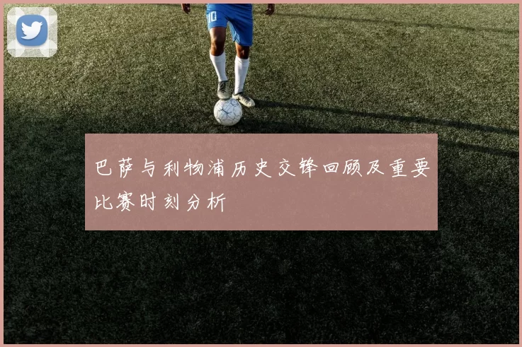 巴萨与利物浦历史交锋回顾及重要比赛时刻分析