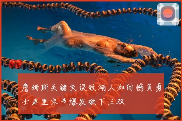 詹姆斯关键失误致湖人加时憾负勇士库里末节爆发砍下三双