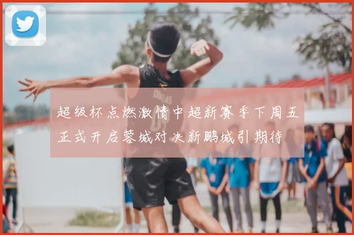 超级杯点燃激情中超新赛季下周五正式开启蓉城对决新鹏城引期待