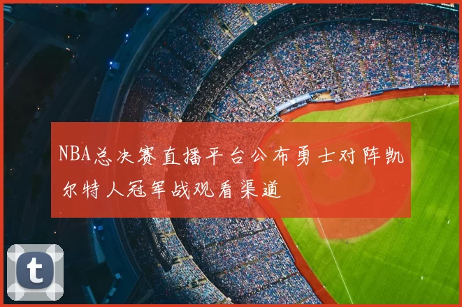 NBA总决赛直播平台公布勇士对阵凯尔特人冠军战观看渠道