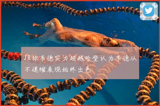 JR称韦德实力超越哈登认为韦德从不退缩表现始终出色