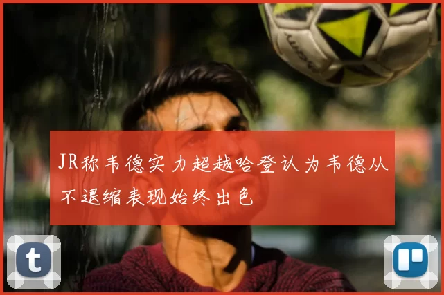 JR称韦德实力超越哈登认为韦德从不退缩表现始终出色