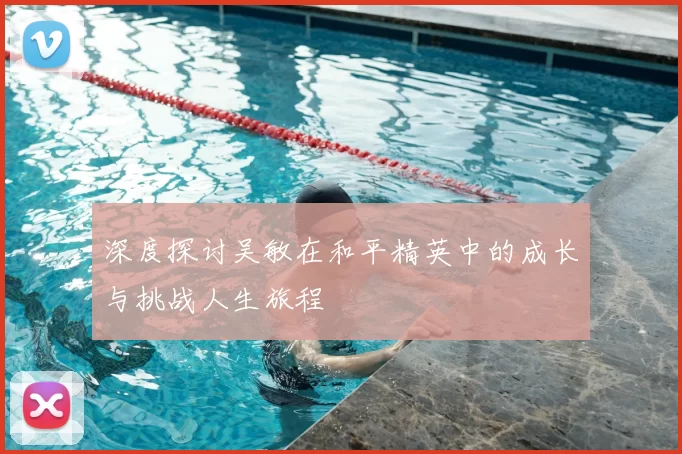 深度探讨吴敏在和平精英中的成长与挑战人生旅程