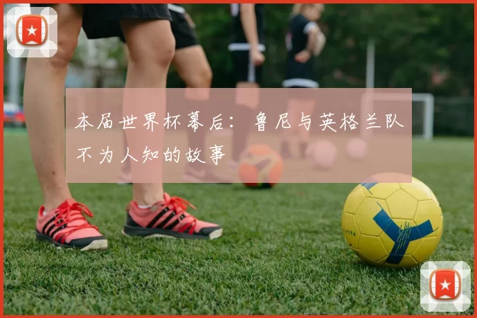 本届世界杯幕后:鲁尼与英格兰队不为人知的故事