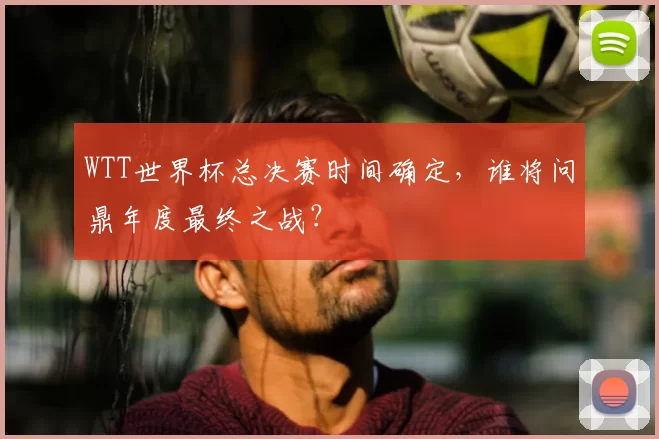 WTT世界杯总决赛时间确定,谁将问鼎年度最终之战?