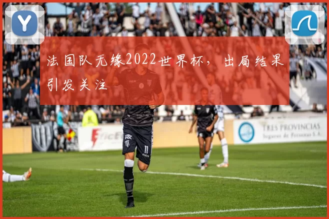 法国队无缘2022世界杯，出局结果引发关注