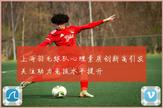 上海羽毛球队心理素质创新高引发关注助力竞技水平提升