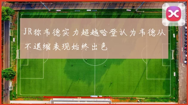 JR称韦德实力超越哈登认为韦德从不退缩表现始终出色