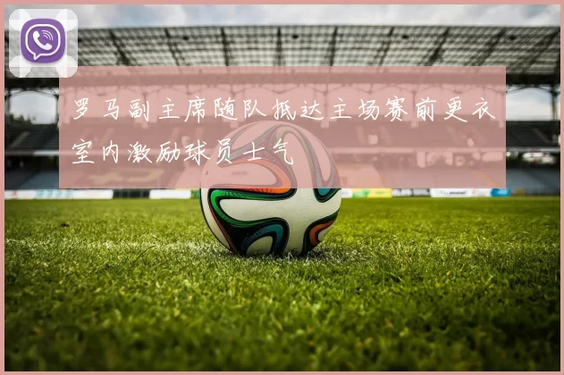 罗马副主席随队抵达主场赛前更衣室内激励球员士气
