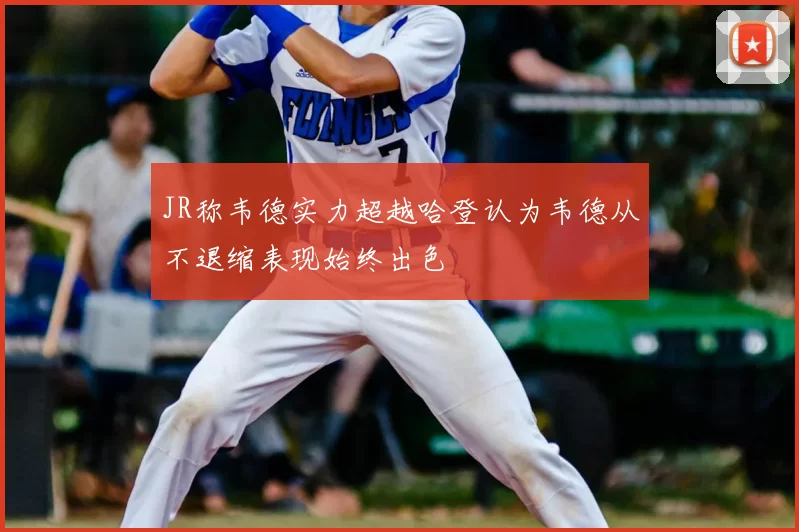 JR称韦德实力超越哈登认为韦德从不退缩表现始终出色