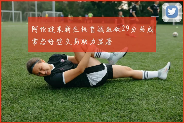 阿伦迎来新生机首战狂砍29分或成常态哈登交易助力显著