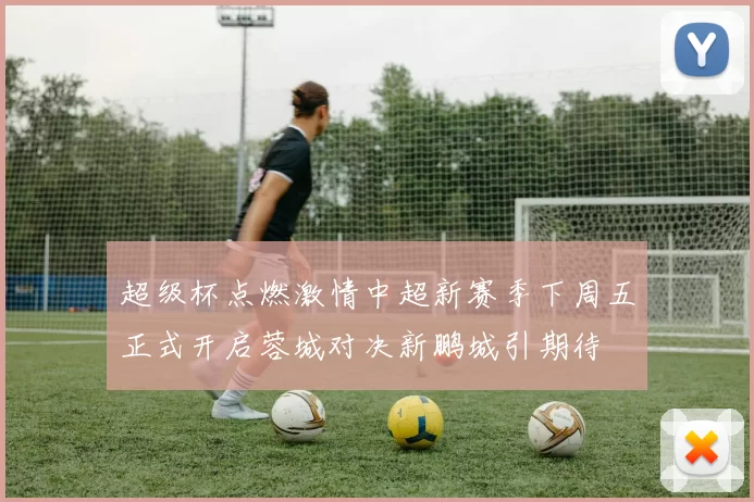 超级杯点燃激情中超新赛季下周五正式开启蓉城对决新鹏城引期待