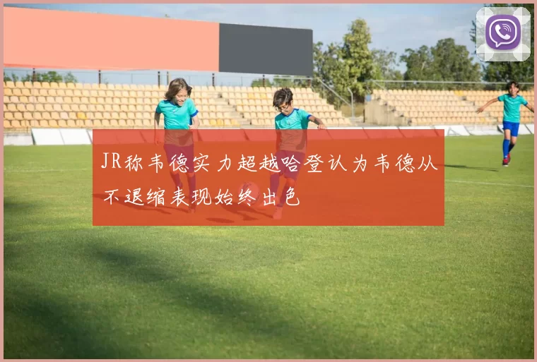 JR称韦德实力超越哈登认为韦德从不退缩表现始终出色