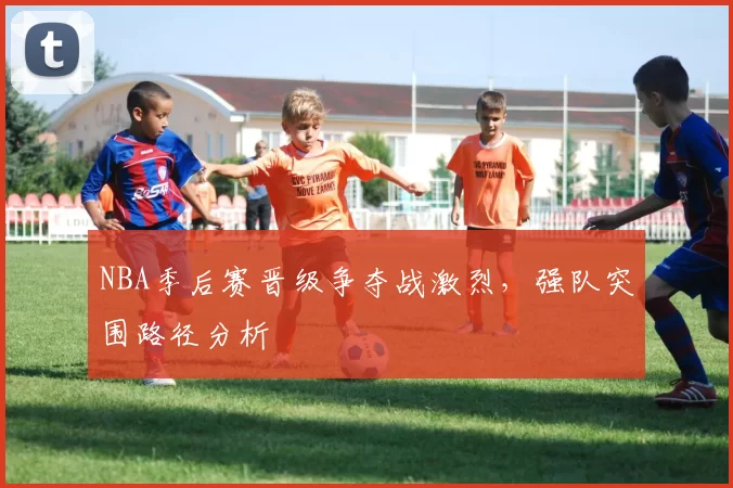 NBA季后赛晋级争夺战激烈,强队突围路径分析