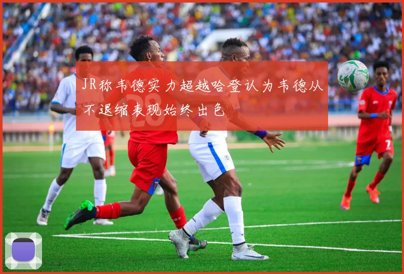 JR称韦德实力超越哈登认为韦德从不退缩表现始终出色