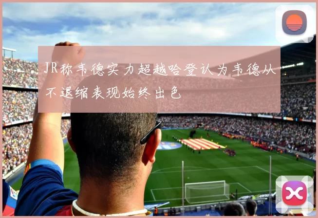 JR称韦德实力超越哈登认为韦德从不退缩表现始终出色