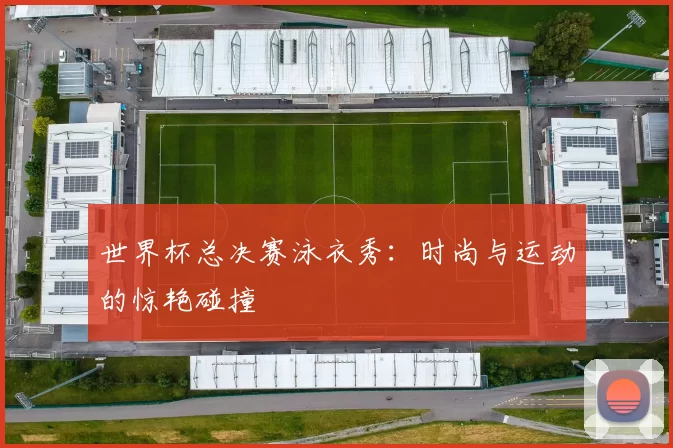 世界杯总决赛泳衣秀:时尚与运动的惊艳碰撞