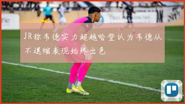 JR称韦德实力超越哈登认为韦德从不退缩表现始终出色